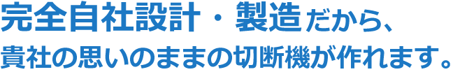 完全自社設計・製造だから、貴社の思いのままの切断機が作れます。