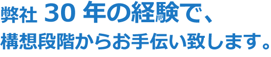 弊社30年の経験で、構想段階からお手伝い致します。