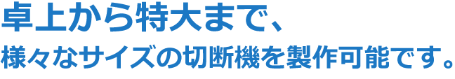 卓上から特大まで、様々なサイズの切断機を製作可能です。