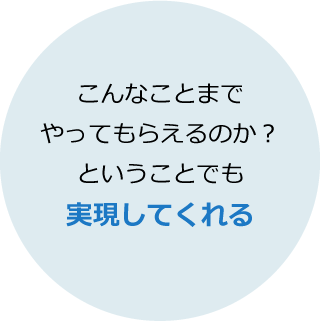 こんなことまでやってもらえるのか？ということでも実現してくれる