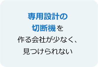 専用設計の切断機を作る会社が少なく、見つけられない