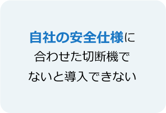 自社の安全仕様に合わせた切断機でないと導入できない