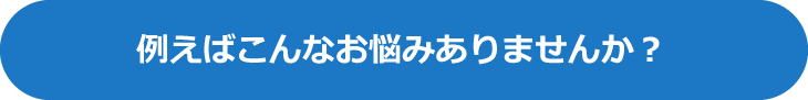 例えばこんなお悩みありませんか