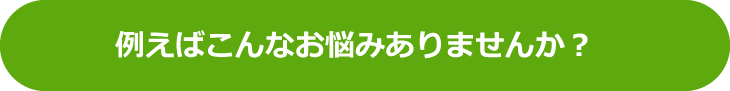 例えばこんなお悩みありませんか