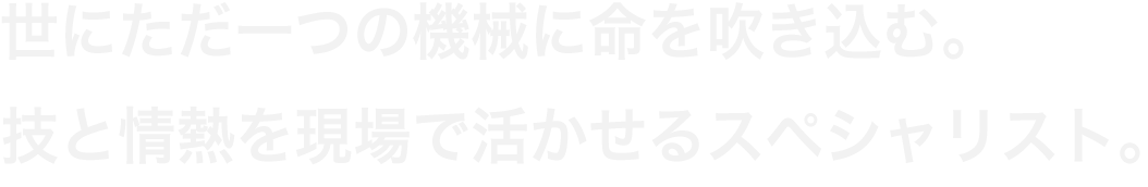 世にただ一つの機械に命を吹き込む。技と情熱を現場で活かせるスペシャリスト。