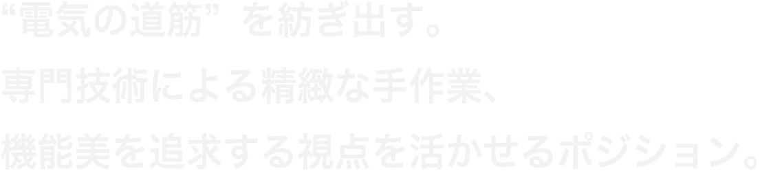 “電気の道筋”を紡ぎ出す。専門技術による精緻な手作業、機能美を追求する視点を活かせるポジション。