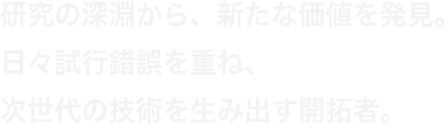 研究の深淵から、新たな価値を発見。日々試行錯誤を重ね、次世代の技術を生み出す開拓者。